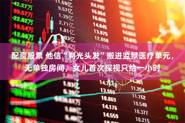 配资股票 他信“剃光头发”搬进监狱医疗单元，无单独房间，女儿首次探视只给一小时