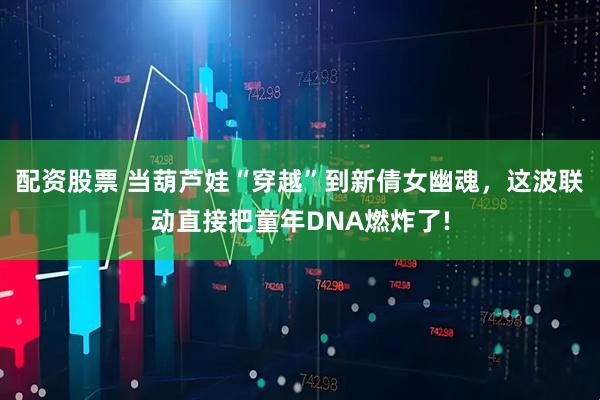 配资股票 当葫芦娃“穿越”到新倩女幽魂，这波联动直接把童年DNA燃炸了!