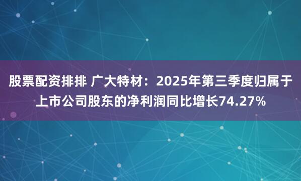 股票配资排排 广大特材：2025年第三季度归属于上市公司股东的净利润同比增长74.27%