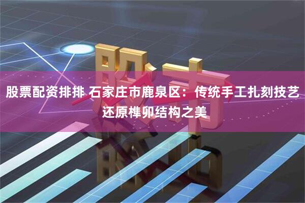 股票配资排排 石家庄市鹿泉区：传统手工扎刻技艺 还原榫卯结构之美