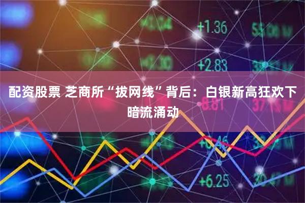 配资股票 芝商所“拔网线”背后：白银新高狂欢下暗流涌动