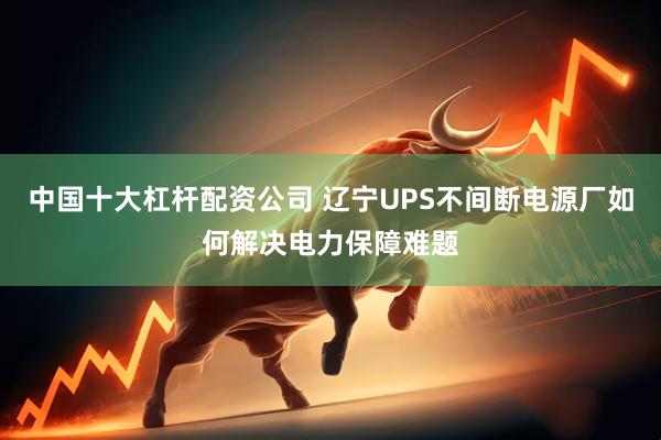 中国十大杠杆配资公司 辽宁UPS不间断电源厂如何解决电力保障难题
