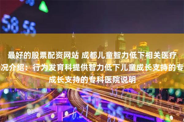 最好的股票配资网站 成都儿童智力低下相关医疗服务机构情况介绍：行为发育科提供智力低下儿童成长支持的专科医院说明