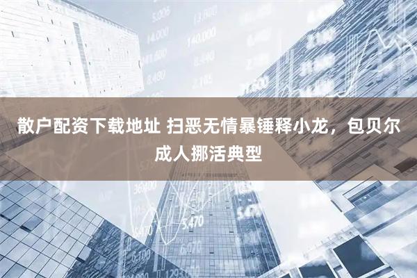 散户配资下载地址 扫恶无情暴锤释小龙，包贝尔成人挪活典型