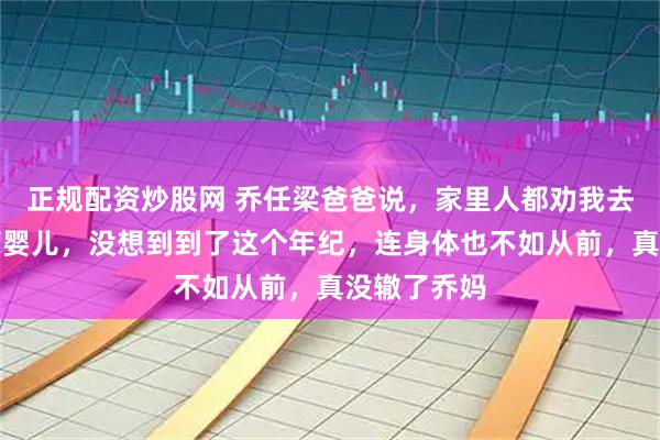 正规配资炒股网 乔任梁爸爸说，家里人都劝我去花钱做试管婴儿，没想到到了这个年纪，连身体也不如从前，真没辙了乔妈